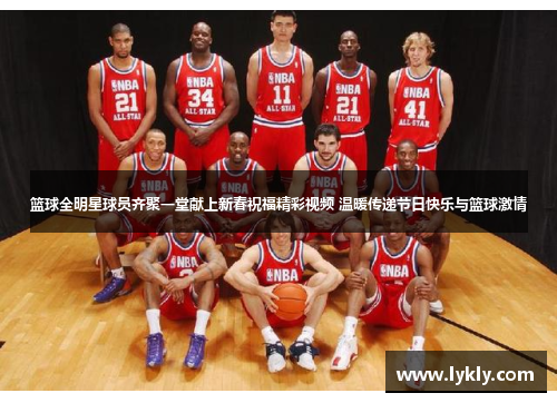 篮球全明星球员齐聚一堂献上新春祝福精彩视频 温暖传递节日快乐与篮球激情