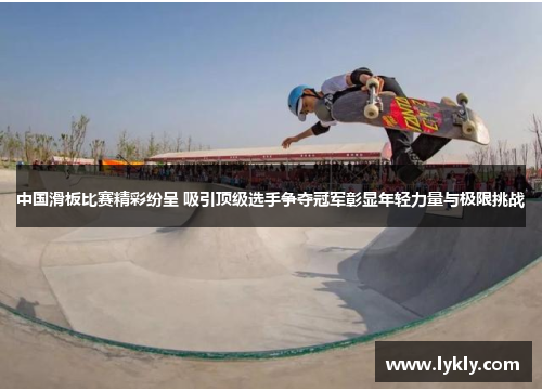 中国滑板比赛精彩纷呈 吸引顶级选手争夺冠军彰显年轻力量与极限挑战